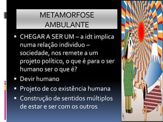 METAMORFOSE
          AMBULANTE
 CHEGAR A SER UM – a idt implica
  numa relação individuo –
  sociedade, nos remete a um
  projeto político, o que é para o ser
  humano ser o que é?
 Devir humano
 Projeto de co existência humana
 Construção de sentidos múltiplos
  de estar e ser com os outros
 