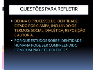 QUESTÕES PARA REFLETIR

 DEFINA O PROCESSO DE IDENTIDADE
  CITADO POR CIAMPA, INCLUINDO OS
  TERMOS: SOCIAL, DIALÉTICA, REPOSIÇÃO
  E AUTORIA.
 POR QUE ESTUDOS SOBRE IDENTIDADE
  HUMANA PODE SER COMPREENDIDO
  COMO UM PROJETO POLÍTICO?
 
