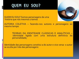 QUEM EU SOU?

QUEM EU SOU? Somos personagens de uma
história que nós mesmos criamos
AUTORIA COLETIVA – fazendo-nos autores e personagens ao
mesmo tempo

        TEORIAS DA IDENTIDADE CLÁSSICAS E ANALÍTICAS –
        identidade ligada com uma estrutura definitiva da
        personalidade;

Identidade das personagens constitui a do autor e vice versa- o autor
se oculta por trás das personagens
 