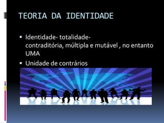 TEORIA DA IDENTIDADE

 Identidade- totalidade-
  contraditória, múltipla e mutável , no entanto
  UMA
 Unidade de contrários
 