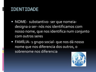 IDENTIDADE

 NOME- substantivo- ser que nomeia-
  designa o ser- nós nos identificamos com
  nosso nome, que nos identifica num conjunto
  com outros seres
 FAMÍLIA- 1 grupo social- que nos dá nosso
  nome que nos diferencia dos outros, o
  sobrenome nos diferencia
 