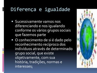 Diferença e igualdade

 Sucessivamente vamos nos
  diferenciando e nos igualando
  conforme os vários grupos sociais
  que fazemos parte
 O conhecimento de si é dado pelo
  reconhecimento recíproco dos
  indivíduos através de determinado
  grupo social, que existe
  objetivamente, com sua
  história, tradições, normas e
  interesses;
 