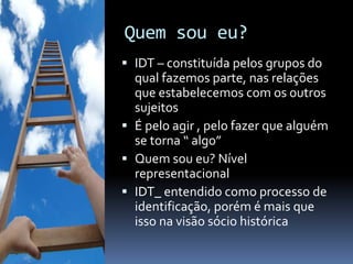 Quem sou eu?
 IDT – constituída pelos grupos do
  qual fazemos parte, nas relações
  que estabelecemos com os outros
  sujeitos
 É pelo agir , pelo fazer que alguém
  se torna “ algo”
 Quem sou eu? Nível
  representacional
 IDT_ entendido como processo de
  identificação, porém é mais que
  isso na visão sócio histórica
 