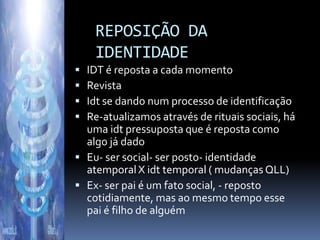 REPOSIÇÃO DA
    IDENTIDADE
 IDT é reposta a cada momento
 Revista
 Idt se dando num processo de identificação
 Re-atualizamos através de rituais sociais, há
  uma idt pressuposta que é reposta como
  algo já dado
 Eu- ser social- ser posto- identidade
  atemporal X idt temporal ( mudanças QLL)
 Ex- ser pai é um fato social, - reposto
  cotidiamente, mas ao mesmo tempo esse
  pai é filho de alguém
 