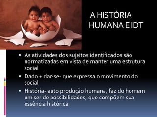 A HISTÓRIA
                          HUMANA E IDT


 As atividades dos sujeitos identificados são
  normatizadas em vista de manter uma estrutura
  social
 Dado + dar-se- que expressa o movimento do
  social
 História- auto produção humana, faz do homem
  um ser de possibilidades, que compõem sua
  essência histórica
 