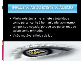 INFLUENCIAS DO EXISTENCIALISMO

 Minha existência me remete a totalidade
  como pertencente à humanidade, ao mesmo
  tempo, sou negado, porque sou parte, mas eu
  existo como um todo.
 Visão mutável e fluida da idt
 