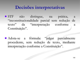 Decisões interpretativas STF não distingue, na prática, a “inconstitucionalidade parcial sem redução de texto” da “interpretação conforme a Constituição”. Adota-se a fórmula: “julgar parcialmente procedente, sem redução de texto, mediante interpretação conforme a Constituição”. 