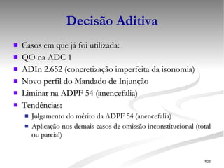 Decisão Aditiva Casos em que já foi utilizada: QO na ADC 1 ADIn 2.652 (concretização imperfeita da isonomia) Novo perfil do Mandado de Injunção Liminar na ADPF 54 (anencefalia) Tendências: Julgamento do mérito da ADPF 54 (anencefalia) Aplicação nos demais casos de omissão inconstitucional (total ou parcial) 