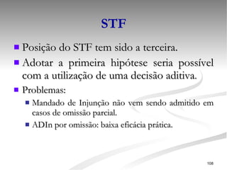 STF Posição do STF tem sido a terceira. Adotar a primeira hipótese seria possível com a utilização de uma decisão aditiva . Problemas: Mandado de Injunção não vem sendo admitido em casos de omissão parcial. ADIn por omissão: baixa eficácia prática. 