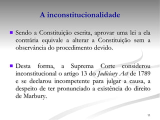 A inconstitucionalidade Sendo a Constituição escrita, aprovar uma lei a ela contrária equivale a alterar a Constituição sem a observância do procedimento devido. Desta forma, a Suprema Corte considerou inconstitucional o artigo 13 do  Judiciary Act  de 1789 e se declarou incompetente para julgar a causa, a despeito de ter pronunciado a existência do direito de Marbury. 