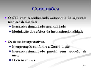 Conclusões O STF vem reconhecendo autonomia às seguintes técnicas decisórias: Inconstitucionalidade sem nulidade Modulação dos efeitos da inconstitucionalidade Decisões interpretativas. Interpretação conforme a Constituição Inconstitucionalidade parcial sem redução de texto Decisão aditiva 