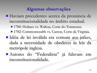 Algumas observações Haviam precedentes acerca da pronúncia de inconstitucionalidade no âmbito estadual. 1780: Holmes vs. Walton, Corte do Tennessee. 1782: Commonwealth vs. Caston, Corte da Virginia. Idéia de lei inválida era comum aos juízes, dada a necessidade de obedecer às leis da metrópole inglesa. Autores do “Federalista” já falavam em inconstitucionalidade. 