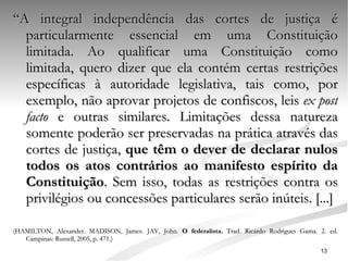 “ A integral independência das cortes de justiça é particularmente essencial em uma Constituição limitada. Ao qualificar uma Constituição como limitada, quero dizer que ela contém certas restrições específicas à autoridade legislativa, tais como, por exemplo, não aprovar projetos de confiscos, leis  ex post facto  e outras similares. Limitações dessa natureza somente poderão ser preservadas na prática através das cortes de justiça,  que têm o dever de declarar nulos todos os atos contrários ao manifesto espírito da Constituição . Sem isso, todas as restrições contra os privilégios ou concessões particulares serão inúteis. [...] (HAMILTON, Alexander. MADISON, James. JAY, John.  O federalista.  Trad.   Ricardo Rodrigues Gama.   2. ed. Campinas: Russell, 2005, p. 471.) 