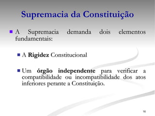 Supremacia da Constituição A Supremacia demanda dois elementos fundamentais: A  Rigidez  Constitucional Um  órgão independente  para verificar a compatibilidade ou incompatibilidade dos atos inferiores perante a Constituição. 