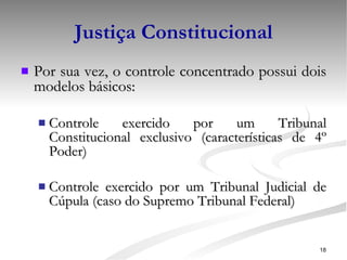 Justiça Constitucional Por sua vez, o controle concentrado possui dois modelos básicos: Controle exercido por um Tribunal Constitucional exclusivo (características de 4º Poder) Controle exercido por um Tribunal Judicial de Cúpula (caso do Supremo Tribunal Federal) 
