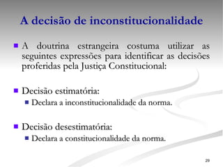 A decisão de inconstitucionalidade A doutrina estrangeira costuma utilizar as seguintes expressões para identificar as decisões proferidas pela Justiça Constitucional: Decisão estimatória: Declara a inconstitucionalidade da norma. Decisão desestimatória: Declara a constitucionalidade da norma. 