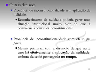 Outras decisões Pronúncia de inconstitucionalidade sem aplicação de nulidade. Reconhecimento da nulidade poderia gerar uma situação institucional muito pior do que a convivência com a lei inconstitucional. Pronúncia de inconstitucionalidade com efeito  pro futuro . Mesma premissa, com a distinção de que neste caso  há efetivamente a aplicação da nulidade , embora ela se dê  postergada no tempo . 