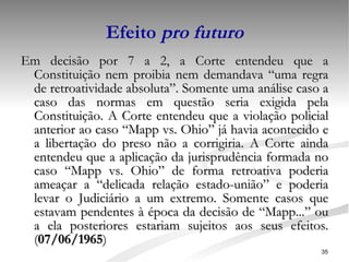 Efeito  pro futuro Em decisão por 7 a 2, a Corte entendeu que a Constituição nem proibia nem demandava “uma regra de retroatividade absoluta”. Somente uma análise caso a caso das normas em questão seria exigida pela Constituição. A Corte entendeu que a violação policial anterior ao caso “Mapp vs. Ohio” já havia acontecido e a libertação do preso não a corrigiria. A Corte ainda entendeu que a aplicação da jurisprudência formada no caso “Mapp vs. Ohio” de forma retroativa poderia ameaçar a “delicada relação estado-união” e poderia levar o Judiciário a um extremo. Somente casos que estavam pendentes à época da decisão de “Mapp...” ou a ela posteriores estariam sujeitos aos seus efeitos. ( 07/06/1965 ) 