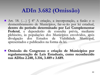 ADIn 3.682 (Omissão) Art. 18. (…)  § 4º A criação, a incorporação, a fusão e o desmembramento de Municípios, far-se-ão por lei estadual,  dentro do período determinado por Lei Complementar Federal , e dependerão de consulta prévia, mediante plebiscito, às populações dos Municípios envolvidos, após divulgação dos Estudos de Viabilidade Municipal, apresentados e publicados na forma da lei. Omissão do Congresso e criação de Municípios por regulamentação de Leis Estaduais, como reconhecido nas ADIns 2.240, 3.316, 3.489 e 3.689. 