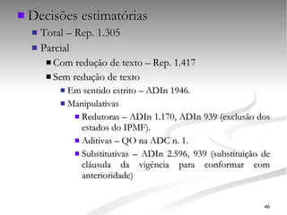 Decisões estimatórias Total – Rep. 1.305 Parcial Com redução de texto – Rep. 1.417 Sem redução de texto Em sentido estrito – ADIn 1946. Manipulativas Redutoras – ADIn 1.170, ADIn 939 (exclusão dos estados do IPMF). Aditivas – QO na ADC n. 1. Substitutivas – ADIn 2.596, 939 (substituição de cláusula da vigência para conformar com anterioridade) 
