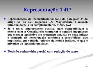 Representação 1.417 Representação de inconstitucionalidade do parágrafo 3º do artigo 65 da Lei Orgânica Da Magistratura Nacional, introduzido pela lei complementar n. 54/86. (…) Se a única interpretação possível para compatibilizar a norma com a Constituição contrariar o sentido inequívoco que o poder legislativo lhe pretendeu dar, não se pode aplicar o princípio da interpretação conforme a constituição, que implicaria, em verdade, criação de norma jurídica, o que é privativo do legislador positivo. Decisão estimatória parcial com redução de texto 