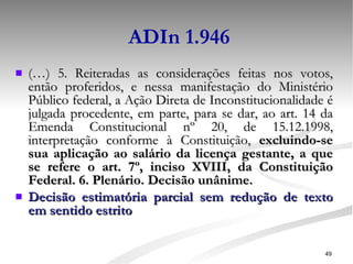ADIn 1.946 (…) 5. Reiteradas as considerações feitas nos votos, então proferidos, e nessa manifestação do Ministério Público federal, a Ação Direta de Inconstitucionalidade é julgada procedente, em parte, para se dar, ao art. 14 da Emenda Constitucional nº 20, de 15.12.1998, interpretação conforme à Constituição,  excluindo-se sua aplicação ao salário da licença gestante, a que se refere o art. 7º, inciso XVIII, da Constituição Federal. 6. Plenário. Decisão unânime. Decisão estimatória parcial sem redução de texto em sentido estrito 
