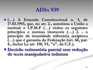 ADIn 939 (…) A Emenda Constitucional n. 3, de 17.03.1993, que, no art. 2., autorizou a União a instituir o I.P.M.F (…) violou os seguintes princípios e normas imutaveis (…) 2. - o princípio da imunidade tributária recíproca (…) que é garantia da Federação (art. 60, par. 4., inciso I,e art. 150, VI, "a", da C.F.). Decisão estimatória parcial sem redução de texto manipulativa redutora 
