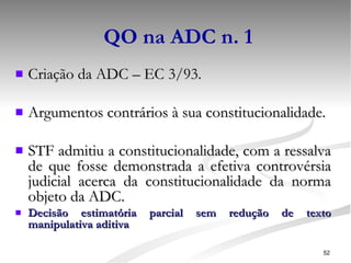 QO na ADC n. 1 Criação da ADC – EC 3/93. Argumentos contrários à sua constitucionalidade. STF admitiu a constitucionalidade, com a ressalva de que fosse demonstrada a efetiva controvérsia judicial acerca da constitucionalidade da norma objeto da ADC. Decisão estimatória parcial sem redução de texto manipulativa aditiva 