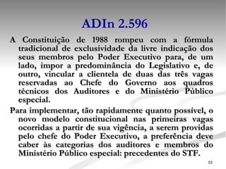 ADIn 2.596 A Constituição de 1988 rompeu com a fórmula tradicional de exclusividade da livre indicação dos seus membros pelo Poder Executivo para, de um lado, impor a predominância do Legislativo e, de outro, vincular a clientela de duas das três vagas reservadas ao Chefe do Governo aos quadros técnicos dos Auditores e do Ministério Público especial.  Para implementar, tão rapidamente quanto possível, o novo modelo constitucional nas primeiras vagas ocorridas a partir de sua vigência, a serem providas pelo chefe do Poder Executivo, a preferência deve caber às categorias dos auditores e membros do Ministério Público especial: precedentes do STF. 