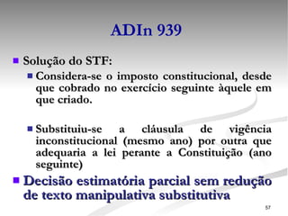 ADIn 939 Solução do STF: Considera-se o imposto constitucional, desde que cobrado no exercício seguinte àquele em que criado. Substituiu-se a cláusula de vigência inconstitucional (mesmo ano) por outra que adequaria a lei perante a Constituição (ano seguinte) Decisão estimatória parcial sem redução de texto manipulativa substitutiva 