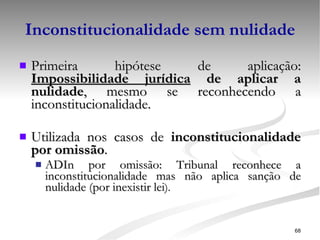 Inconstitucionalidade sem nulidade Primeira hipótese de aplicação:  Impossibilidade jurídica  de aplicar a nulidade , mesmo se reconhecendo a inconstitucionalidade. Utilizada nos casos de  inconstitucionalidade por omissão . ADIn por omissão: Tribunal reconhece a inconstitucionalidade mas não aplica sanção de nulidade (por inexistir lei ). 
