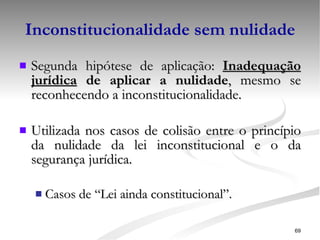 Inconstitucionalidade sem nulidade Segunda hipótese de aplicação:  Inadequação jurídica  de aplicar a nulidade , mesmo se reconhecendo a inconstitucionalidade. Utilizada nos casos de colisão entre o princípio da nulidade da lei inconstitucional e o da segurança jurídica. Casos de “Lei ainda constitucional”.   
