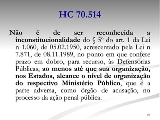 HC 70.514 Não é de ser reconhecida a inconstitucionalidade  do § 5º do art. 1 da Lei n 1.060, de 05.02.1950, acrescentado pela Lei n 7.871, de 08.11.1989, no ponto em que confere prazo em dobro, para recurso, às Defensorias Públicas,  ao menos até que sua organização, nos Estados, alcance o nível de organização do respectivo Ministério Público , que é a parte adversa, como órgão de acusação, no processo da ação penal pública. 