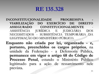 RE 135.328 INCONSTITUCIONALIDADE PROGRESSIVA - VIABILIZAÇÃO DO EXERCÍCIO DE DIREITO ASSEGURADO CONSTITUCIONALMENTE  - ASSISTÊNCIA JURÍDICA E JUDICIÁRIA DOS NECESSITADOS - SUBSISTÊNCIA TEMPORÁRIA DA LEGITIMAÇÃO DO MINISTÉRIO PÚBLICO.  Enquanto não criada por lei, organizada - e, portanto, preenchidos os cargos próprios , na unidade da Federação - a Defensoria Pública,  permanece em vigor o artigo 68 do Código de Processo Penal , estando o Ministério Público legitimado para a ação de ressarcimento nele prevista.  