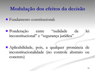 Modulação dos efeitos da decisão Fundamento constitucional:  Ponderação entre “nulidade da lei inconstitucional” e “segurança jurídica” Aplicabilidade, pois, a qualquer pronúncia de inconstitucionalidade (no controle abstrato ou concreto) 