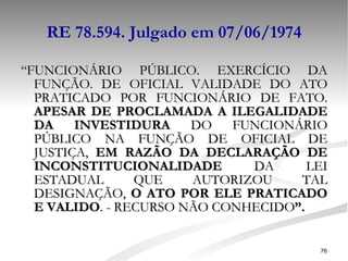 RE 78.594. Julgado em 07/06/1974 “ FUNCIONÁRIO PÚBLICO. EXERCÍCIO DA FUNÇÃO. DE OFICIAL VALIDADE DO ATO PRATICADO POR FUNCIONÁRIO DE FATO.  APESAR DE PROCLAMADA A ILEGALIDADE DA INVESTIDURA  DO FUNCIONÁRIO PÚBLICO NA FUNÇÃO DE OFICIAL DE JUSTIÇA,  EM RAZÃO DA DECLARAÇÃO DE INCONSTITUCIONALIDADE  DA LEI ESTADUAL QUE AUTORIZOU TAL DESIGNAÇÃO,  O ATO POR ELE PRATICADO E VALIDO . - RECURSO NÃO CONHECIDO ”.   