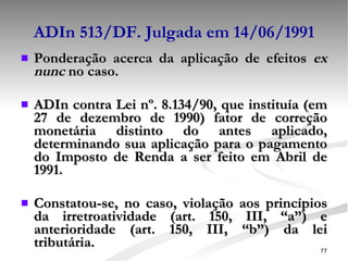 ADIn 513/DF. Julgada em 14/06/1991 Ponderação acerca da aplicação de efeitos  ex nunc  no caso. ADIn contra Lei nº. 8.134/90, que instituía (em 27 de dezembro de 1990) fator de correção monetária distinto do antes aplicado, determinando sua aplicação para o pagamento do Imposto de Renda a ser feito em Abril de 1991. Constatou-se, no caso, violação aos princípios da irretroatividade (art. 150, III, “a”) e anterioridade (art. 150, III, “b”) da lei tributária. 