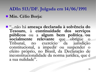 ADIn 513/DF. Julgada em 14/06/1991 Min. Célio Borja:   “ ...não há  ameaça declarada à solvência do Tesouro , à  continuidade dos serviços públicos  ou a  algum bem política ou socialmente relevante  que obrigue o Tribunal, no exercício da jurisdição constitucional, a impedir ou suspender o efeito próprio, no Brasil, da Declaração de inconstitucionalidade da norma jurídica, que é a sua nulidade”. 