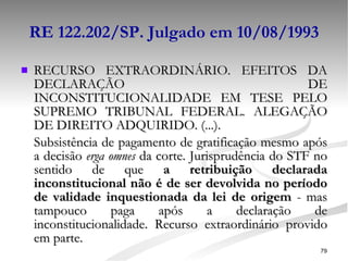 RE 122.202/SP. Julgado em 10/08/1993 RECURSO EXTRAORDINÁRIO. EFEITOS DA DECLARAÇÃO DE INCONSTITUCIONALIDADE EM TESE PELO SUPREMO TRIBUNAL FEDERAL. ALEGAÇÃO DE DIREITO ADQUIRIDO. (...).  Subsistência de pagamento de gratificação mesmo após a decisão  erga omnes  da corte. Jurisprudência do STF no sentido de que  a retribuição declarada inconstitucional não é de ser devolvida no período de validade inquestionada da lei de origem  - mas tampouco paga após a declaração de inconstitucionalidade. Recurso extraordinário provido em parte. 