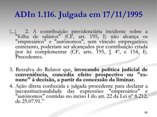 ADIn 1.116. Julgada em 17/11/1995 (...) 2. A contribuição previdenciária incidente sobre a "folha de salários" (CF, art. 195, I) não alcança os "empresários" e "autônomos", sem vínculo empregatício; entretanto, poderiam ser alcançados por contribuição criada por lei complementar (CF, arts. 195, § 4º, e 154, I). Precedentes. 3. Ressalva do Relator que,  invocando política judicial de conveniência, concedia efeito prospectivo ou "ex-nunc" à decisão, a partir da concessão da liminar.   4. Ação direta conhecida e julgada procedente para declarar a inconstitucionalidade das expressões "empresários" e "autônomos" contidas no inciso I do art. 22 da Lei nº 8.212, de 25.07.91.” 
