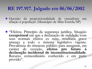 RE 197.917. Julgado em 06/06/2002 Questão da proporcionalidade de vereadores em relação à população (Município de Mira Estrela/SP) “ Efeitos. Princípio da segurança jurídica. Situação  excepcional  em que a declaração de nulidade, com seus normais efeitos ex tunc, resultaria grave ameaça a todo o sistema legislativo vigente. Prevalência do interesse público para assegurar, em caráter de exceção,  efeitos pro futuro à declaração incidental de inconstitucionalidade . Recurso extraordinário conhecido e em parte provido”. 