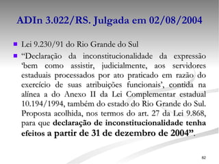 ADIn 3.022/RS. Julgada em 02/08/2004 Lei 9.230/91 do Rio Grande do Sul “ Declaração da inconstitucionalidade da expressão ‘bem como assistir, judicialmente, aos servidores estaduais processados por ato praticado em razão do exercício de suas atribuições funcionais’, contida na alínea a do Anexo II da Lei Complementar estadual 10.194/1994, também do estado do Rio Grande do Sul. Proposta acolhida, nos termos do art. 27 da Lei 9.868, para que  declaração de inconstitucionalidade tenha efeitos  a partir de 31 de dezembro de 2004” .   