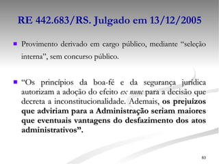 RE 442.683/RS. Julgado em 13/12/2005 Provimento derivado em cargo público, mediante “seleção interna”, sem concurso público. “ Os princípios da boa-fé e da segurança jurídica autorizam a adoção do efeito  ex nunc  para a decisão que decreta a inconstitucionalidade. Ademais,  os prejuízos que adviriam para a Administração seriam maiores que eventuais vantagens do desfazimento dos atos administrativos”. 