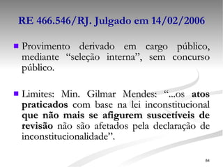 RE 466.546/RJ. Julgado em 14/02/2006 Provimento derivado em cargo público, mediante “seleção interna”, sem concurso público. Limites:  Min. Gilmar Mendes: “...os  atos praticados  com base na lei inconstitucional  que não mais se afigurem suscetíveis de revisão  não são afetados pela declaração de inconstitucionalidade”. 