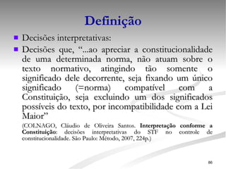 Definição Decisões interpretativas: Decisões que, “...ao apreciar a constitucionalidade de uma determinada norma, não atuam sobre o texto normativo, atingindo tão somente o significado dele decorrente, seja fixando um único significado (=norma) compatível com a Constituição, seja excluindo um dos significados possíveis do texto, por incompatibilidade com a Lei Maior”   (COLNAGO, Cláudio de Oliveira Santos.  Interpretação conforme a Constituição : decisões interpretativas do STF no controle de constitucionalidade. São Paulo: Método, 2007, 224p.) 