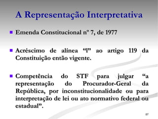 A Representação Interpretativa Emenda Constitucional nº 7, de 1977 Acréscimo de alínea “l” ao artigo 119 da Constituição então vigente. Competência do STF para julgar “a representação do Procurador-Geral da República, por inconstitucionalidade ou para interpretação de lei ou ato normativo federal ou estadual”. 