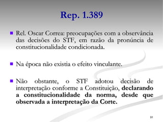 Rep. 1.389 Rel. Oscar Correa: preocupações com a observância das decisões do STF, em razão da pronúncia de constitucionalidade condicionada. Na época não existia o efeito vinculante. Não obstante, o STF adotou decisão de interpretação conforme a Constituição,  declarando a constitucionalidade da norma, desde que observada a interpretação da Corte. 