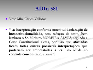 ADIn 581 Voto Min. Carlos Velloso: “ ... a interpretação conforme constitui declaração de inconstitucionalidade , sem redução de texto, bem lembrou o Sr. Ministro MOREIRA ALVES, segundo a Corte Constitucional alemã, por isso que,  afastadas ficam todas outras possíveis interpretações que poderiam ser emprestadas à lei . Isto se dá no  controle concentrado , apenas”. 
