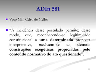ADIn 581 Voto Min. Celso de Mello: “ A incidência desse postulado permite, desse modo, que, reconhecendo-se legitimidade constitucional a  uma determinada  proposta interpretativa,  excluem-se as demais construções exegéticas propiciadas pelo conteúdo normativo do ato questionado ”. 