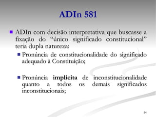 ADIn 581 ADIn com decisão interpretativa que buscasse a fixação do “único significado constitucional” teria dupla natureza: Pronúncia de constitucionalidade do significado adequado à Constituição; Pronúncia  implícita  de inconstitucionalidade quanto a todos os demais significados inconstitucionais; 